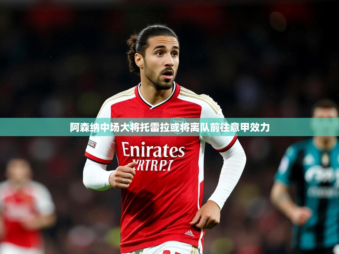 2025澳客体育彩票网阿森纳中场大将托雷拉或将离队前往意甲效力