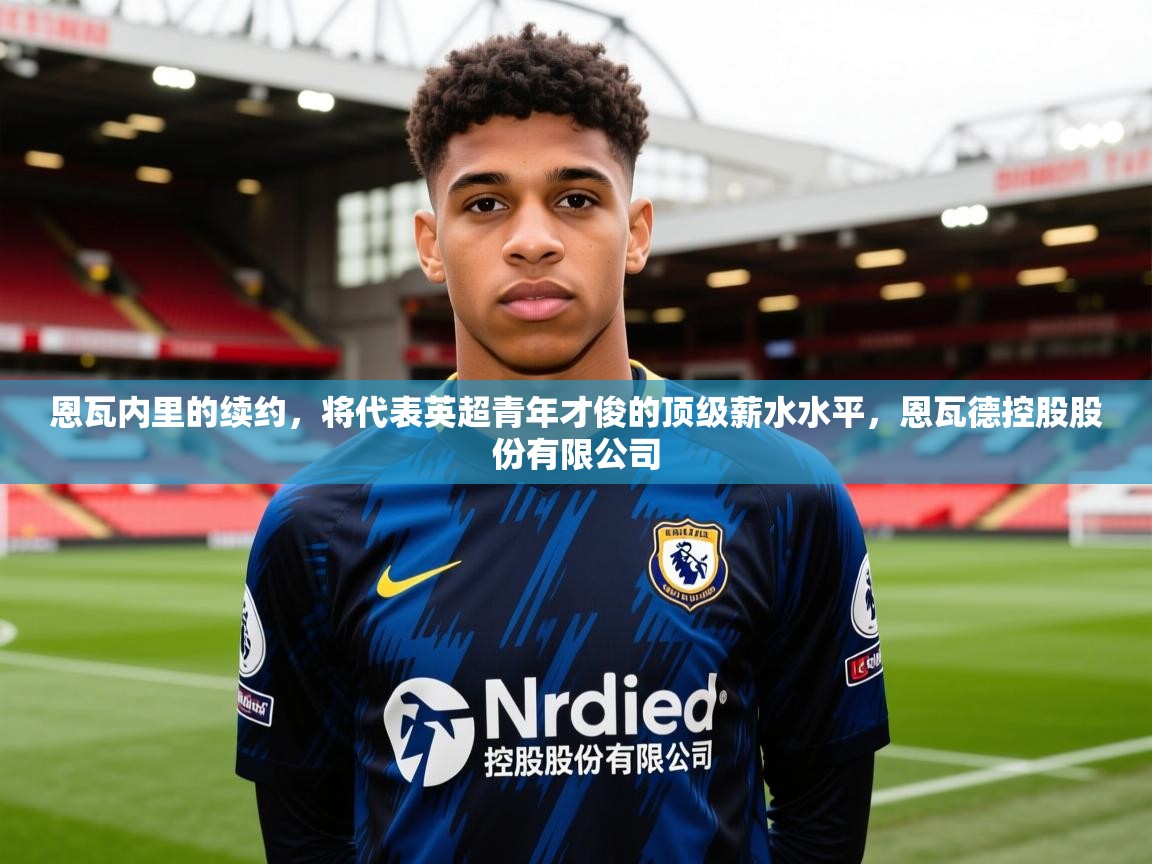 2025澳客体育平台恩瓦内里的续约，将代表英超青年才俊的顶级薪水水平，恩瓦德控股股份有限公司