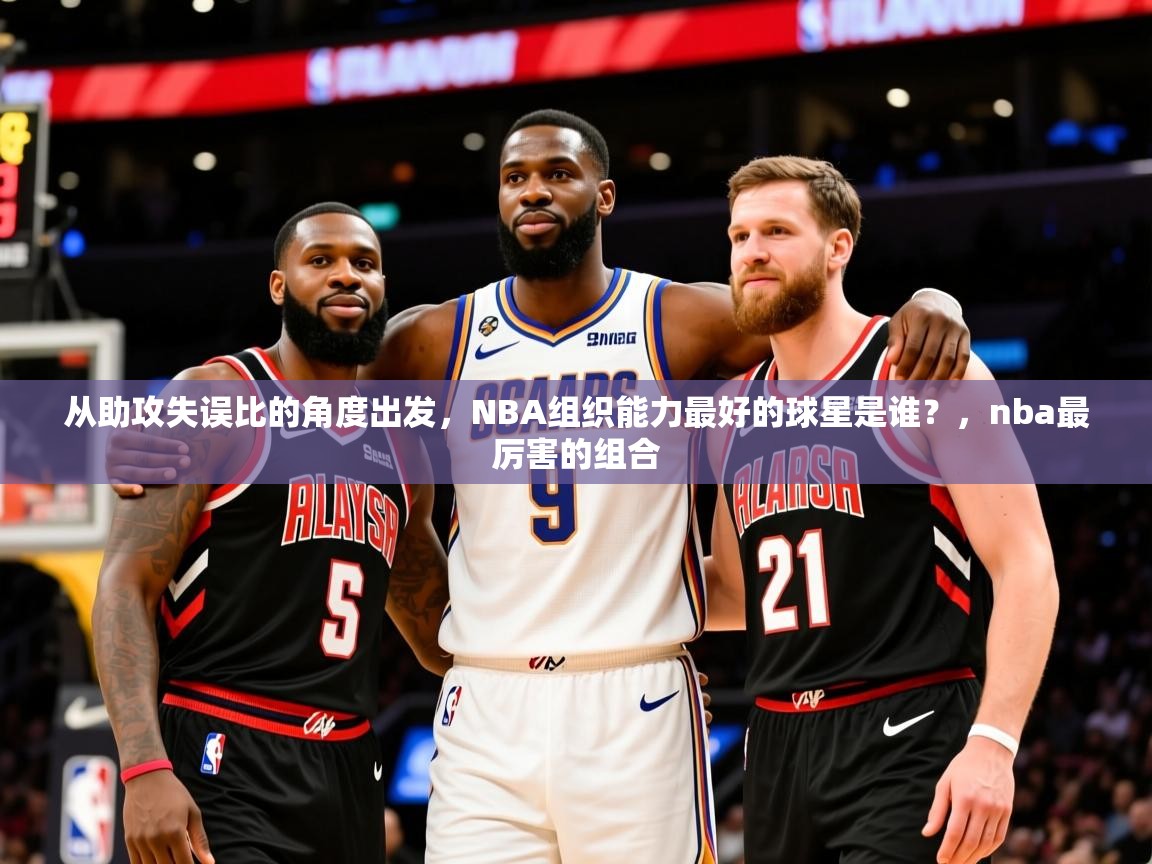 2025澳客体育电脑版从助攻失误比的角度出发，NBA组织能力最好的球星是谁？，nba最厉害的组合