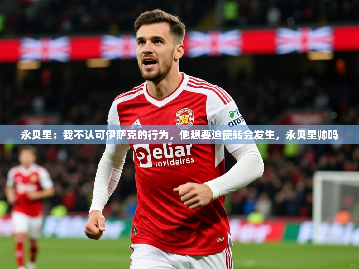 2025澳客体育网站永贝里：我不认可伊萨克的行为，他想要迫使转会发生，永贝里帅吗