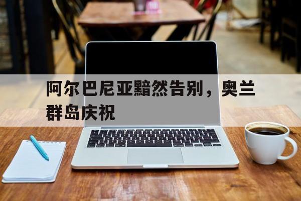 澳客网 官网网址-阿尔巴尼亚黯然告别，奥兰群岛庆祝的简单介绍